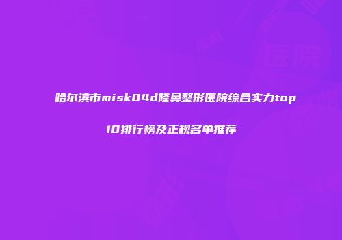 哈尔滨市misk04d隆鼻整形医院综合实力top10排行榜及正规名单推荐
