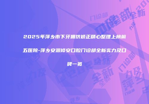 2025年萍乡市下牙拥挤矫正精心整理上榜前五医院-萍乡安源修安口腔门诊部全新实力及口碑一览