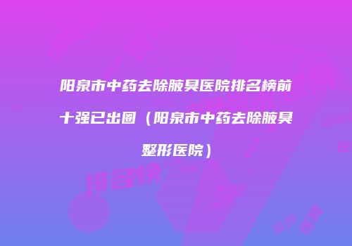 阳泉市中药去除腋臭医院排名榜前十强已出圈（阳泉市中药去除腋臭整形医院）