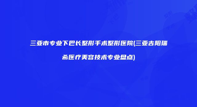 三亚市专业下巴长整形手术整形医院(三亚吉阳瑞希医疗美容技术专业盘点)