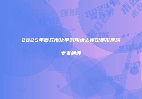 2025年商丘市化学剥脱术去雀斑整形医院专家横评