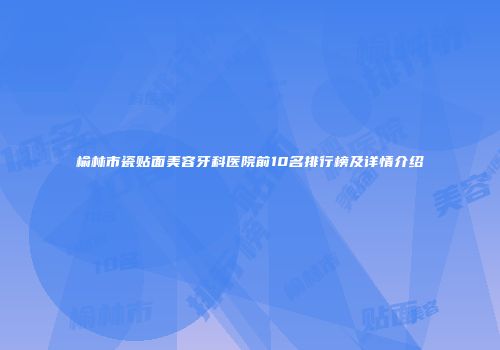 榆林市瓷贴面美容牙科医院前10名排行榜及详情介绍