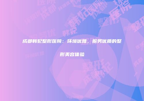 成都韩妃整形医院：环境优雅，服务优质的整形美容体验