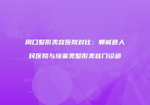 周口整形美容医院对比：郸城县人民医院与缔莱美整形美容门诊部