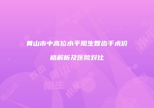 黄山市中高位水平阻生智齿手术价格解析及医院对比