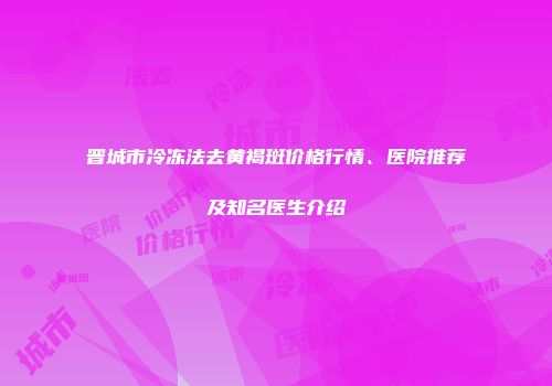 晋城市冷冻法去黄褐斑价格行情、医院推荐及知名医生介绍