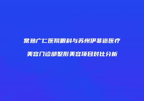 常熟广仁医院眼科与苏州伊菲迩医疗美容门诊部整形美容项目对比分析