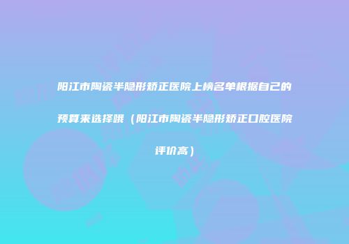 阳江市陶瓷半隐形矫正医院上榜名单根据自己的预算来选择哦（阳江市陶瓷半隐形矫正口腔医院评价高）
