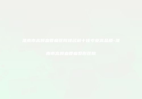 淮南市高频血管瘤医院排名前十佳专业高品质-淮南市高频血管瘤整形医院