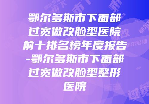 鄂尔多斯市下面部过宽做改脸型医院前十排名榜年度报告-鄂尔多斯市下面部过宽做改脸型整形医院