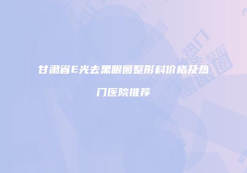 甘肃省E光去黑眼圈整形科价格及热门医院推荐