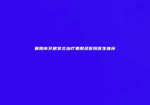 襄阳市牙根发炎治疗费用及医院医生推荐
