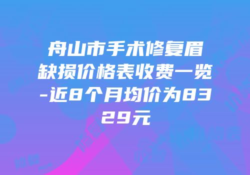 舟山市手术修复眉缺损价格表收费一览-近8个月均价为8329元