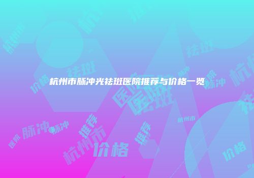 杭州市脉冲光祛斑医院推荐与价格一览