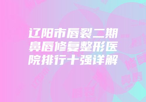 辽阳市唇裂二期鼻唇修复整形医院排行十强详解