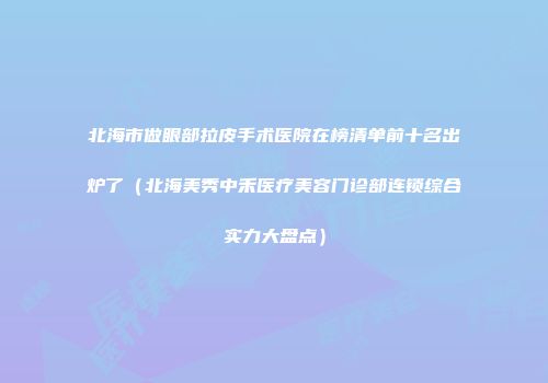 北海市做眼部拉皮手术医院在榜清单前十名出炉了（北海美秀中禾医疗美容门诊部连锁综合实力大盘点）