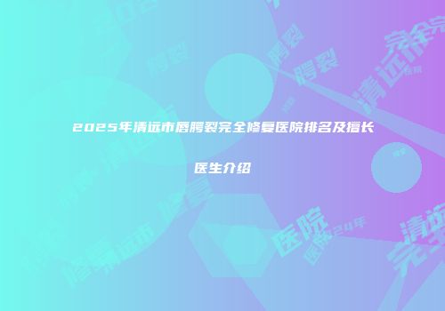 2025年清远市唇腭裂完全修复医院排名及擅长医生介绍