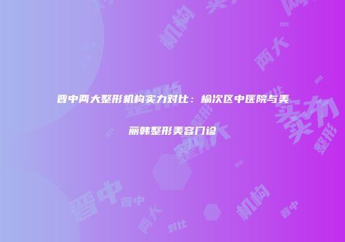 晋中两大整形机构实力对比：榆次区中医院与美丽韩整形美容门诊