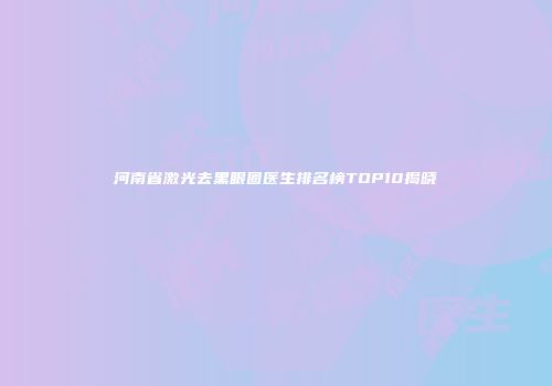 河南省激光去黑眼圈医生排名榜TOP10揭晓