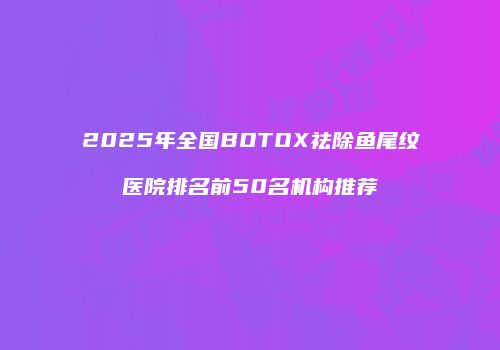 2025年全国BOTOX祛除鱼尾纹医院排名前50名机构推荐
