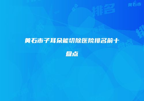 黄石市子耳朵能切除医院排名前十盘点