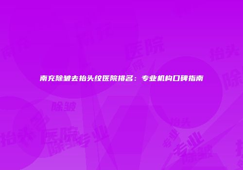 南充除皱去抬头纹医院排名：专业机构口碑指南