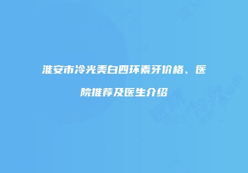 淮安市冷光美白四环素牙价格、医院推荐及医生介绍