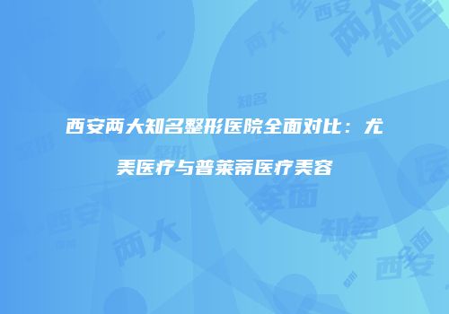 西安两大知名整形医院全面对比：尤美医疗与普莱蒂医疗美容