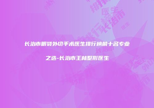 长治市眼袋外切手术医生排行榜前十名专业之选-长治市王林整形医生