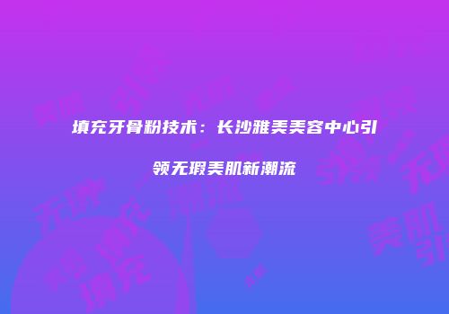 填充牙骨粉技术：长沙雅美美容中心引领无瑕美肌新潮流