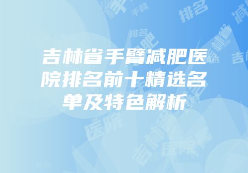 吉林省手臂减肥医院排名前十精选名单及特色解析