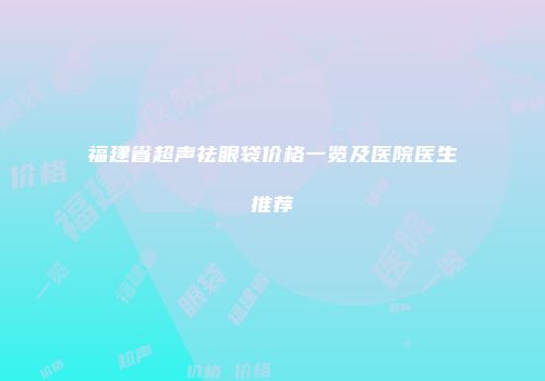 福建省超声祛眼袋价格一览及医院医生推荐