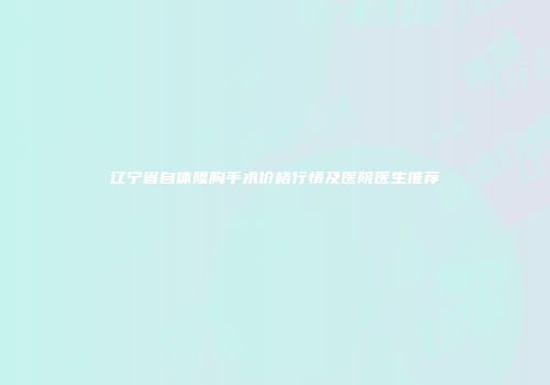 辽宁省自体隆胸手术价格行情及医院医生推荐