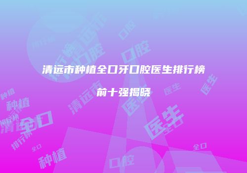 清远市种植全口牙口腔医生排行榜前十强揭晓