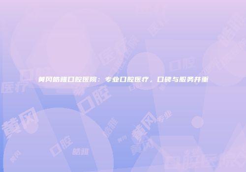 黄冈皓雅口腔医院：专业口腔医疗，口碑与服务并重