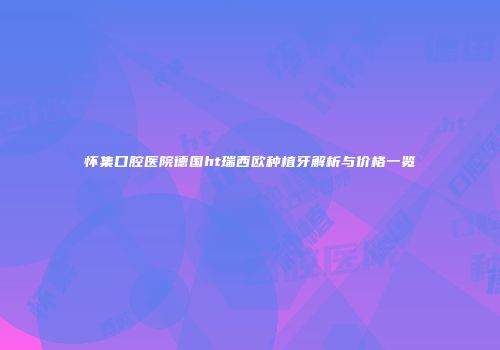 怀集口腔医院德国ht瑞西欧种植牙解析与价格一览