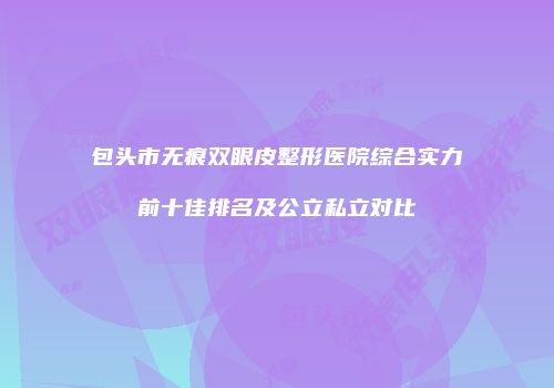 包头市无痕双眼皮整形医院综合实力前十佳排名及公立私立对比