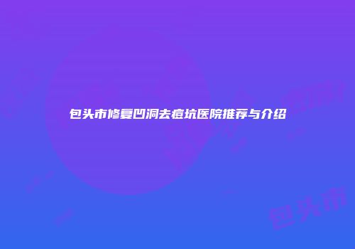 包头市修复凹洞去痘坑医院推荐与介绍