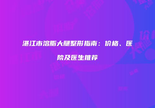湛江市溶脂大腿整形指南：价格、医院及医生推荐