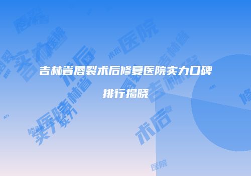 吉林省唇裂术后修复医院实力口碑排行揭晓