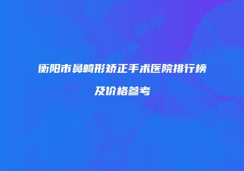 衡阳市鼻畸形矫正手术医院排行榜及价格参考