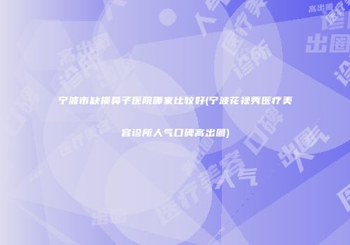 宁波市缺损鼻子医院哪家比较好(宁波花禄秀医疗美容诊所人气口碑高出圈)