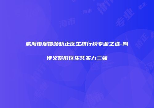威海市深覆颌矫正医生排行榜专业之选-陶传义整形医生凭实力三强
