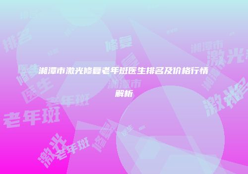 湘潭市激光修复老年斑医生排名及价格行情解析