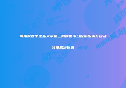咸阳陕西中医药大学第二附属医院口腔科服务升级及收费标准详解