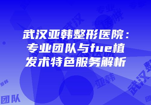 武汉亚韩整形医院：专业团队与fue植发术特色服务解析