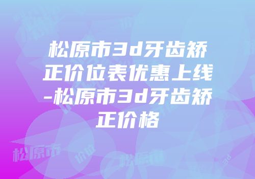 松原市3d牙齿矫正价位表优惠上线-松原市3d牙齿矫正价格