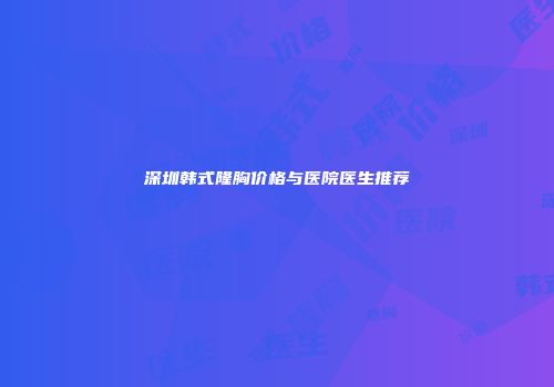 深圳韩式隆胸价格与医院医生推荐