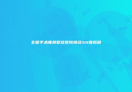全国手术隆鼻整容医院排名50强揭晓