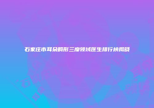 石家庄市耳朵畸形三度领域医生排行榜揭晓
